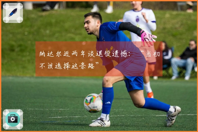 纳达尔近两年谈退役遗憾：“当初不该选择这条路”